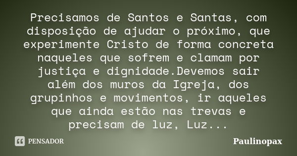 Precisamos de Santos e Santas, com disposição de ajudar o próximo, que experimente Cristo de forma concreta naqueles que sofrem e clamam por justiça e dignidade... Frase de Paulinopax.