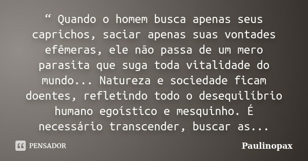 “ Quando o homem busca apenas seus caprichos, saciar apenas suas vontades efêmeras, ele não passa de um mero parasita que suga toda vitalidade do mundo... Natur... Frase de Paulinopax.