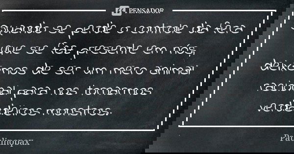 Quando se perde o controle da fera que se faz presente em nós, deixamos de ser um mero animal racional para nos tornarmos verdadeiros monstros.... Frase de Paulinopax.