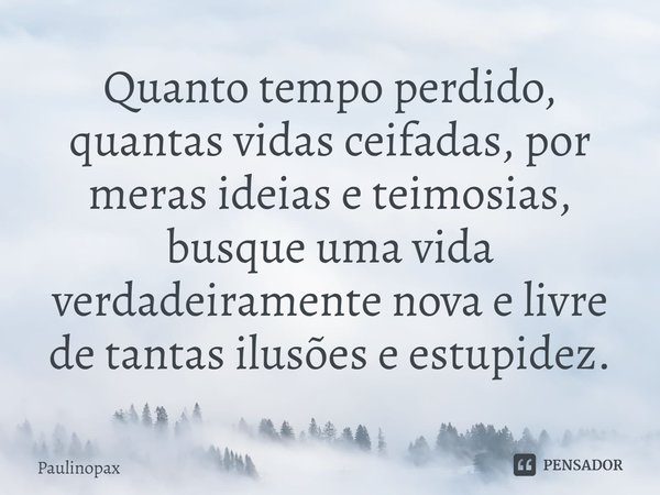 ⁠Quanto tempo perdido, quantas vidas ceifadas, por meras ideias e teimosias, busque uma vida verdadeiramente nova e livre de tantas ilusões e estupidez.... Frase de Paulinopax.