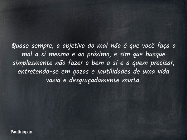 Quase sempre, o objetivo do mal não é que você faça o mal a si mesmo e ao próximo, e sim que busque simplesmente não fazer o bem a si e a quem precisar, entrete... Frase de Paulinopax.
