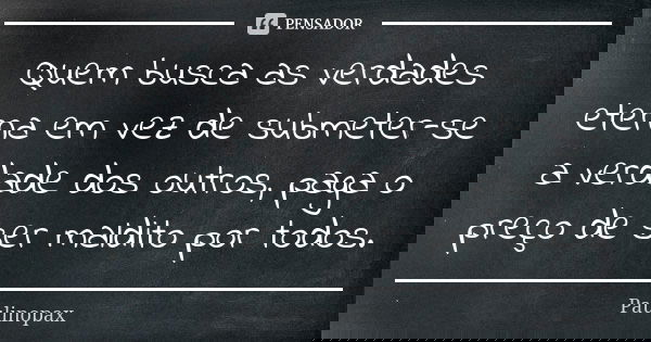 Quem busca as verdades eterna em vez de submeter-se a verdade dos outros, paga o preço de ser maldito por todos.... Frase de Paulinopax.