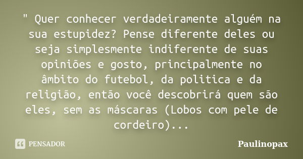 " Quer conhecer verdadeiramente alguém na sua estupidez? Pense diferente deles ou seja simplesmente indiferente de suas opiniões e gosto, principalmente no... Frase de Paulinopax.