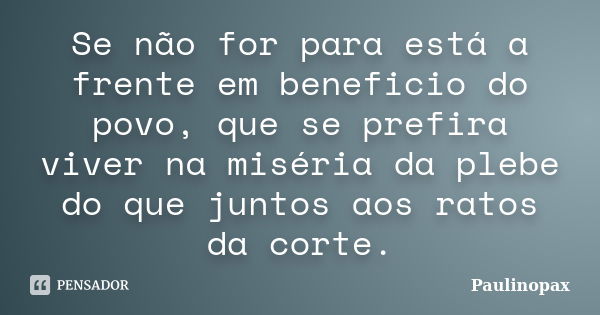 Se não for para está a frente em beneficio do povo, que se prefira viver na miséria da plebe do que juntos aos ratos da corte.... Frase de Paulinopax.