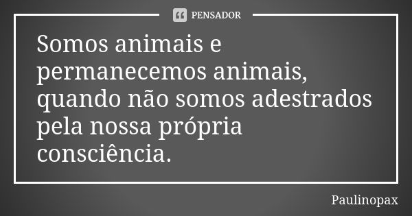 Somos animais e permanecemos animais, quando não somos adestrados pela nossa própria consciência.... Frase de Paulinopax.