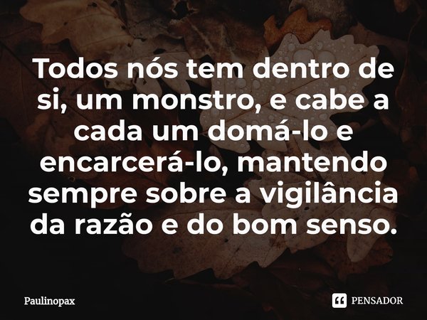 ⁠Todos nós tem dentro de si, um monstro, e cabe a cada um domá-lo e encarcerá-lo, mantendo sempre sobre a vigilância da razão e do bom senso.... Frase de Paulinopax.