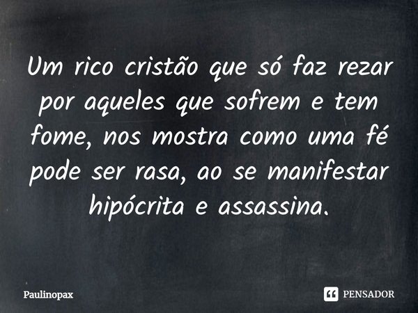 ⁠Um rico cristão que só faz rezar por aqueles que sofrem e tem fome, nos mostra como uma fé pode ser rasa, ao se manifestar hipócrita e assassina.... Frase de Paulinopax.