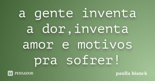 a gente inventa a dor,inventa amor e motivos pra sofrer!... Frase de paulla bianck.