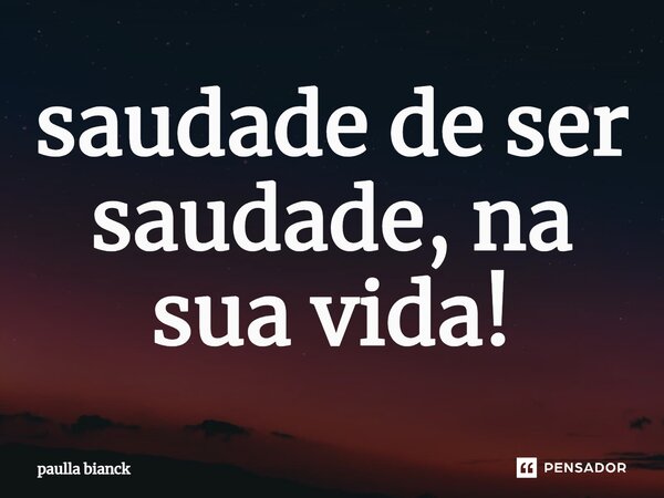⁠saudade de ser saudade, na sua vida!... Frase de paulla bianck.