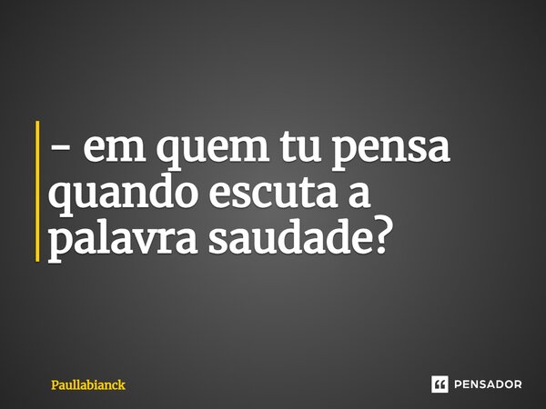 - em quem tu pensa quando escuta a palavra saudade?⁠... Frase de Paullabianck.