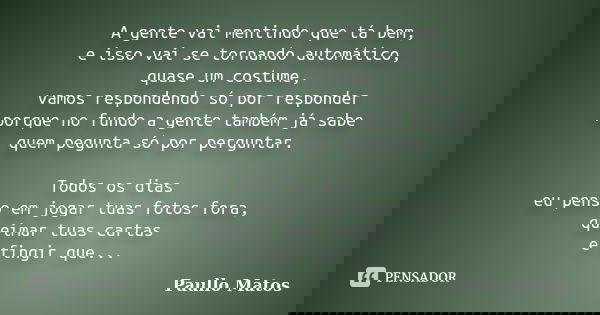 A gente vai mentindo que tá bem, e isso vai se tornando automático, quase um costume, vamos respondendo só por responder porque no fundo a gente também já sabe ... Frase de Paullo Matos.
