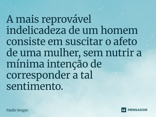 ⁠A mais reprovável indelicadeza de um homem consiste em suscitar o afeto de uma mulher, sem nutrir a mínima intenção de corresponder a tal sentimento.... Frase de Paullo Sergyo.