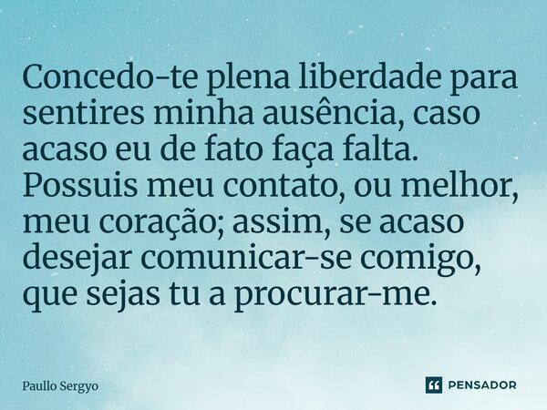 ⁠Concedo-te plena liberdade para sentires minha ausência, caso acaso eu de fato faça falta. Possuis meu contato, ou melhor, meu coração; assim, se acaso desejar... Frase de Paullo Sergyo.