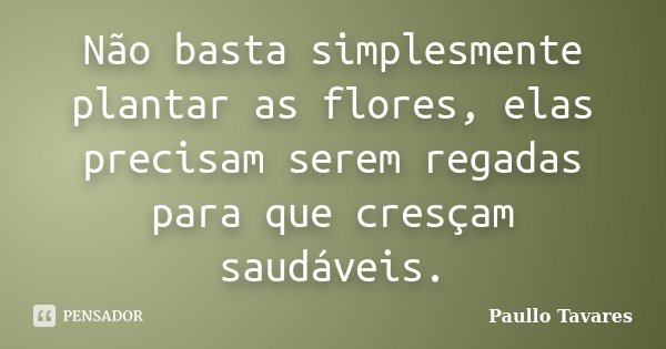 Não basta simplesmente plantar as flores, elas precisam serem regadas para que cresçam saudáveis.... Frase de Paullo Tavares.