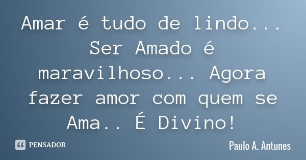 Amar é tudo de lindo... Ser Amado é maravilhoso... Agora fazer amor com quem se Ama.. É Divino!... Frase de Paulo A. Antunes.