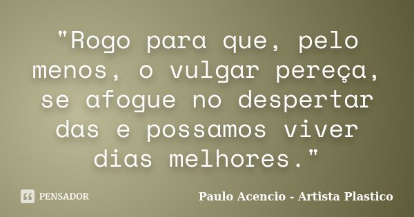 "Rogo para que, pelo menos, o vulgar pereça, se afogue no despertar das e possamos viver dias melhores."... Frase de Paulo Acencio - Artista Plastico.