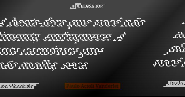 A besta-fera que você não alimenta, enfraquece. A planta carnívora que você não molha, seca.... Frase de Paulo Acioli Vanderlei.