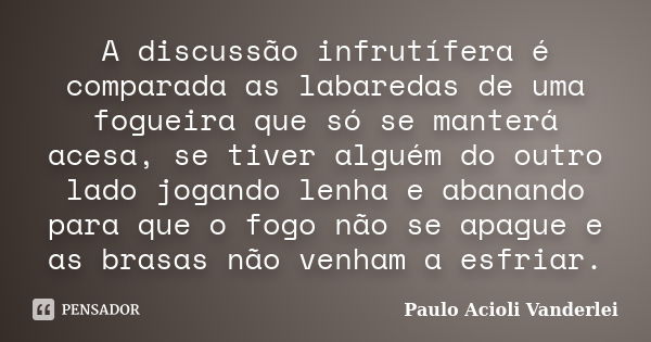 A discussão infrutífera é comparada as labaredas de uma fogueira que só se manterá acesa, se tiver alguém do outro lado jogando lenha e abanando para que o fogo... Frase de Paulo Acioli Vanderlei.