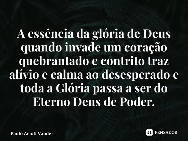 A essência da glória de Deus quando invade um coração quebrantado e contrito traz alívio e calma ao desesperado e toda a Glória passa a ser do Eterno Deus de Po... Frase de Paulo Acioli Vanderlei.
