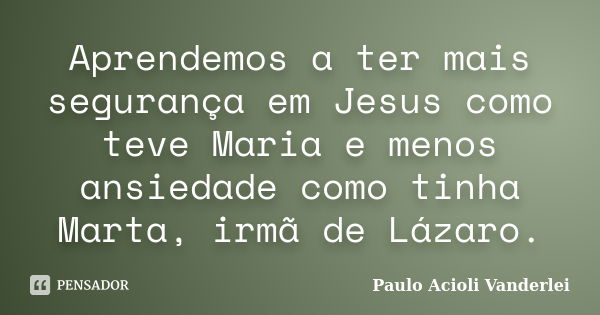 Aprendemos a ter mais segurança em Jesus como teve Maria e menos ansiedade como tinha Marta, irmã de Lázaro.... Frase de Paulo Acioli Vanderlei.