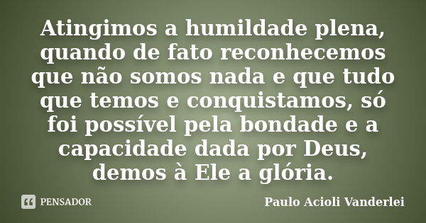 Atingimos a humildade plena, quando de fato reconhecemos que não somos nada e que tudo que temos e conquistamos, só foi possível pela bondade e a capacidade dad... Frase de Paulo Acioli Vanderlei.