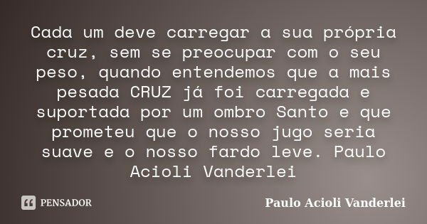 Cada um deve carregar a sua própria cruz, sem se preocupar com o seu peso, quando entendemos que a mais pesada CRUZ já foi carregada e suportada por um ombro Sa... Frase de Paulo Acioli Vanderlei.