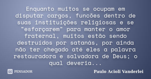 Enquanto muitos se ocupam em disputar cargos, funcões dentro de suas instituições religiosas e se "esforçarem" para manter o amor fraternal, muitos es... Frase de Paulo Acioli Vanderlei.