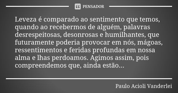 Leveza é comparado ao sentimento que temos, quando ao recebermos de alguém, palavras desrespeitosas, desonrosas e humilhantes, que futuramente poderia provocar ... Frase de Paulo Acioli Vanderlei.