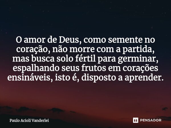 ⁠O amor de Deus, como semente no coração, não morre com a partida, mas busca solo fértil para germinar, espalhando seus frutos em corações ensináveis, isto é, d... Frase de Paulo Acioli Vanderlei.