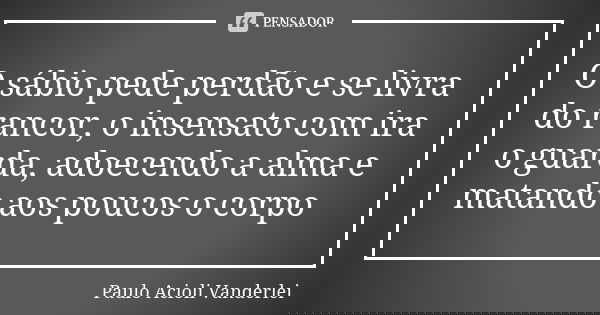O sábio pede perdão e se livra do rancor, o insensato com ira o guarda, adoecendo a alma e matando aos poucos o corpo... Frase de Paulo Acioli Vanderlei.