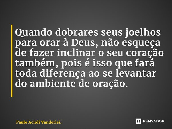 Quando dobrares seus joelhos para orar à Deus, não esqueça de fazer inclinar o seu coração também, pois é isso que fará toda diferença ao se levantar do ambient... Frase de Paulo Acioli Vanderlei..