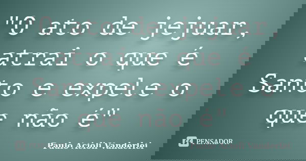 "O ato de jejuar, atrai o que é Santo e expele o que não é"... Frase de Paulo Acioli Vanderlei.