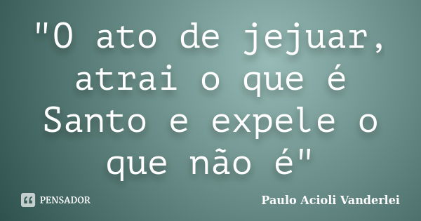 "O ato de jejuar, atrai o que é Santo e expele o que não é"... Frase de Paulo Acioli Vanderlei.