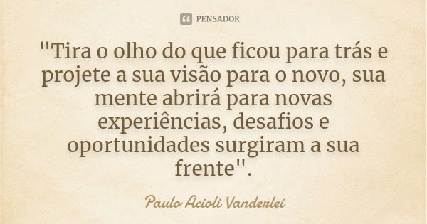 "Tira o olho do que ficou para trás e projete a sua visão para o novo, sua mente abrirá para novas experiências, desafios e oportunidades surgiram a sua fr... Frase de Paulo Acioli Vanderlei.