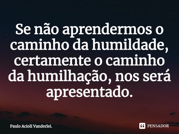 ⁠Se não aprendermos o caminho da humildade, certamente o caminho da humilhação, nos será apresentado.... Frase de Paulo Acioli Vanderlei..