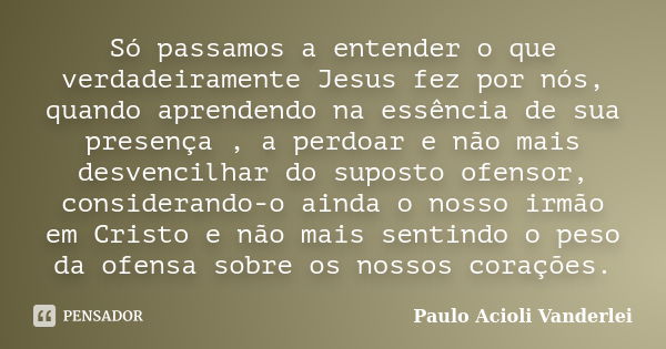 Só passamos a entender o que verdadeiramente Jesus fez por nós, quando aprendendo na essência de sua presença , a perdoar e não mais desvencilhar do suposto ofe... Frase de Paulo Acioli Vanderlei.