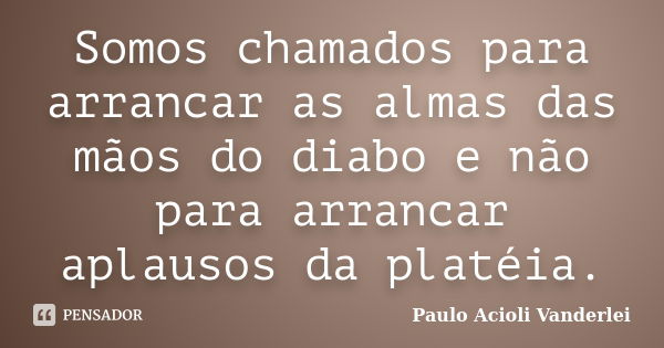 Somos chamados para arrancar as almas das mãos do diabo e não para arrancar aplausos da platéia.... Frase de Paulo Acioli Vanderlei.