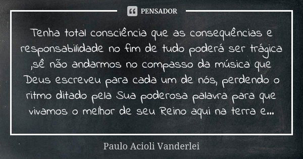 Tenha total consciência que as consequências e responsabilidade no fim de tudo poderá ser trágica ,sê não andarmos no compasso da música que Deus escreveu para ... Frase de Paulo Acioli Vanderlei.