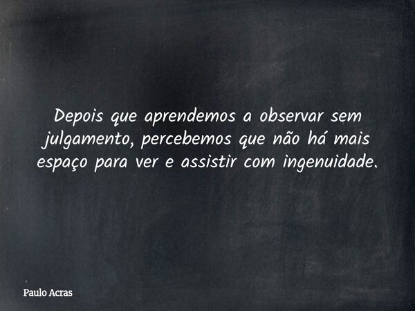 Depois que aprendemos a observar sem julgamento, percebemos que não há mais espaço para ver e assistir com ingenuidade.... Frase de Paulo Acras.