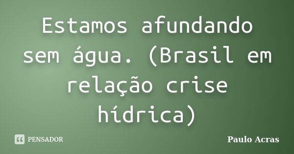 Estamos afundando sem água. (Brasil em relação crise hídrica)... Frase de Paulo Acras.