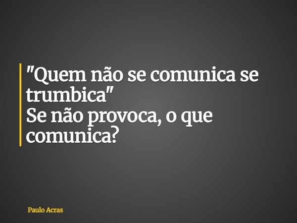 "Quem não se comunica se trumbica" Se não provoca, o que comunica?... Frase de Paulo Acras.
