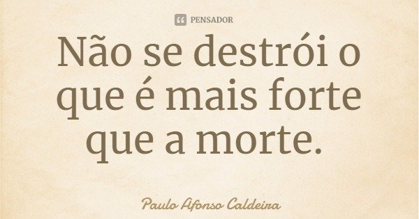 Não se destrói o que é mais forte que a morte.... Frase de Paulo Afonso Caldeira.