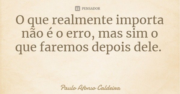 O que realmente importa não é o erro, mas sim o que faremos depois dele.... Frase de Paulo Afonso Caldeira.