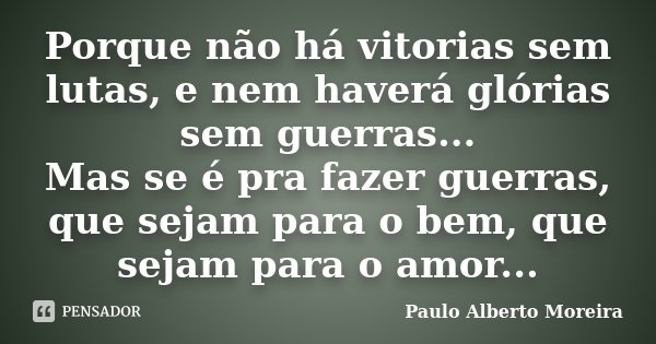 Porque não há vitorias sem lutas, e nem haverá glórias sem guerras... Mas se é pra fazer guerras, que sejam para o bem, que sejam para o amor...... Frase de Paulo Alberto Moreira.