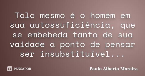 Tolo mesmo é o homem em sua autossuficiência, que se embebeda tanto de sua vaidade a ponto de pensar ser insubstituível...... Frase de Paulo Alberto Moreira.