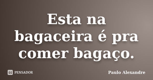 Esta na bagaceira é pra comer bagaço.... Frase de Paulo Alexandre.