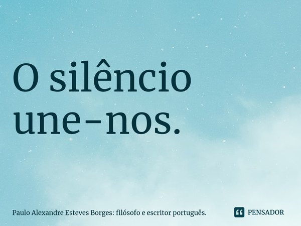 ⁠O silêncio une-nos.... Frase de Paulo Alexandre Esteves Borges: filósofo e escritor português..