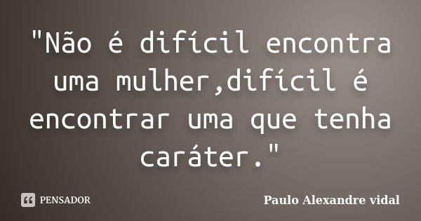 "Não é difícil encontra uma mulher,difícil é encontrar uma que tenha caráter."... Frase de Paulo alexandre vidal.