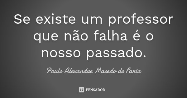 Se existe um professor que não falha é o nosso passado.... Frase de Paulo Alexandre Macedo de Faria.