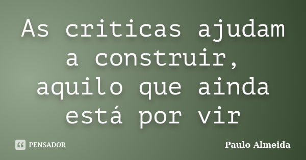 As criticas ajudam a construir, aquilo que ainda está por vir... Frase de Paulo Almeida.